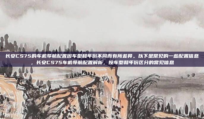 长安CS75的车机导航配置因车型和年份不同而有所差异。以下是常见的一些配置信息,长安CS75车机导航配置解析,按车型和年份区分的常见信息
