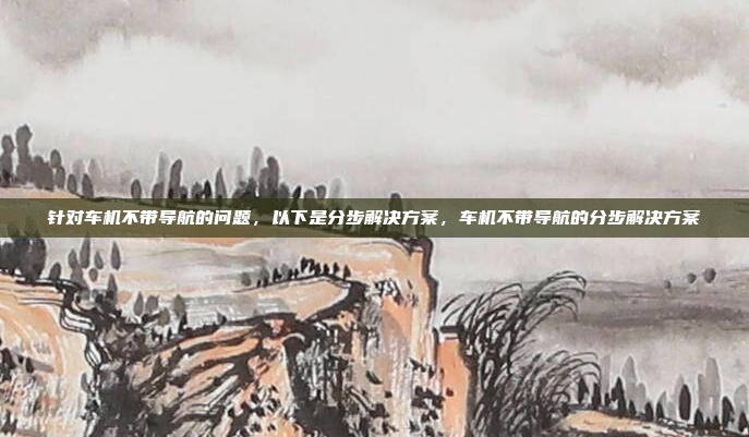 针对车机不带导航的问题,以下是分步解决方案,车机不带导航的分步解决方案