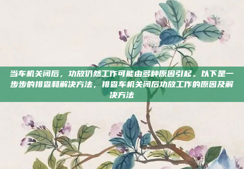 当车机关闭后,功放仍然工作可能由多种原因引起。以下是一步步的排查和解决方法,排查车机关闭后功放工作的原因及解决方法