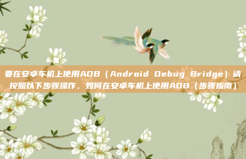 要在安卓车机上使用ADB(Android Debug Bridge)请按照以下步骤操作,如何在安卓车机上使用ADB(步骤指南)