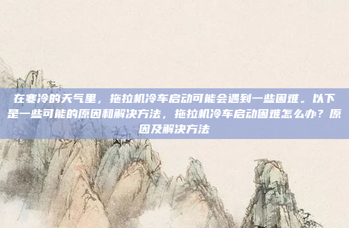 在寒冷的天气里,拖拉机冷车启动可能会遇到一些困难。以下是一些可能的原因和解决方法,拖拉机冷车启动困难怎么办?原因及解决方法