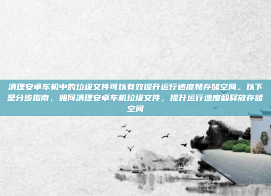 清理安卓车机中的垃圾文件可以有效提升运行速度和存储空间。以下是分步指南,如何清理安卓车机垃圾文件,提升运行速度和释放存储空间