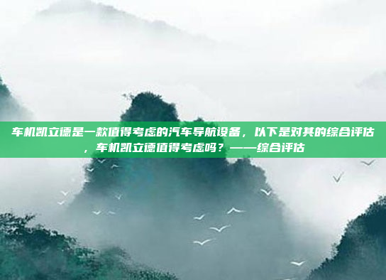 车机凯立德是一款值得考虑的汽车导航设备,以下是对其的综合评估,车机凯立德值得考虑吗?——综合评估