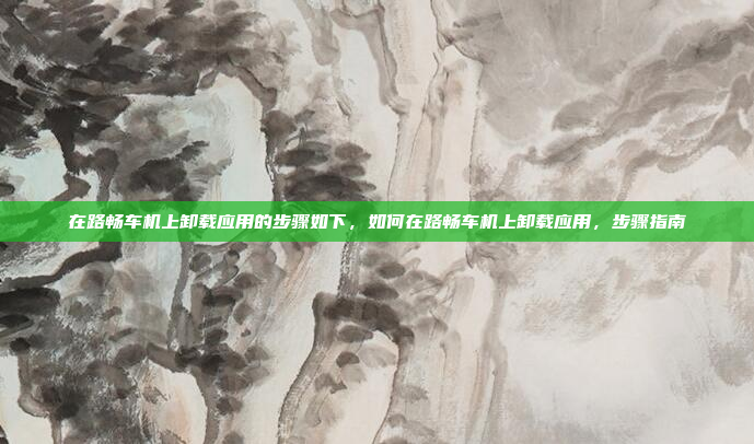 在路畅车机上卸载应用的步骤如下,如何在路畅车机上卸载应用,步骤指南