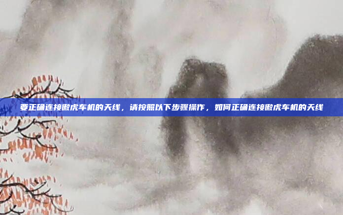要正确连接傲虎车机的天线,请按照以下步骤操作,如何正确连接傲虎车机的天线