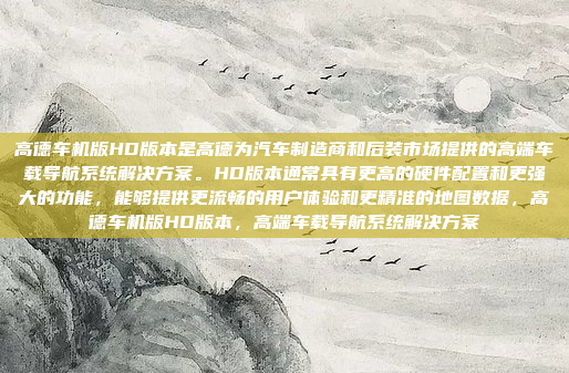 高德车机版HD版本是高德为汽车制造商和后装市场提供的高端车载导航系统解决方案。HD版本通常具有更高的硬件配置和更强大的功能,能够提供更流畅的用户体验和更精准的地图数据,高德车机版HD版本,高端车载导航系统解决方案
