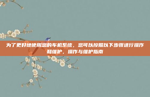 为了更好地使用您的车机系统，您可以按照以下步骤进行操作和维护，操作与维护指南