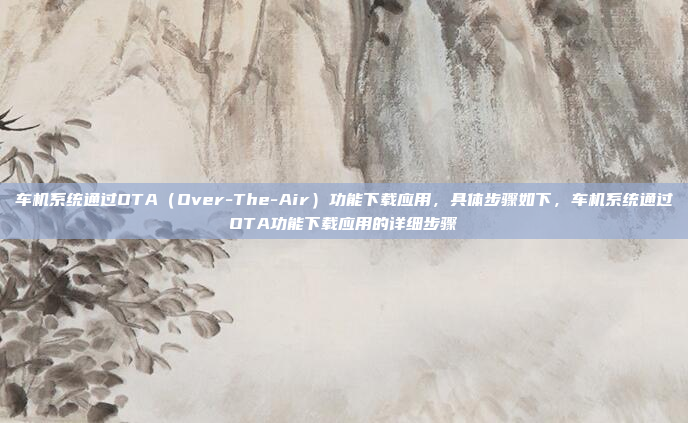 车机系统通过OTA（Over-The-Air）功能下载应用，具体步骤如下，车机系统通过OTA功能下载应用的详细步骤
