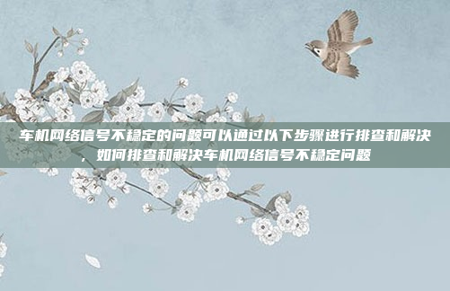 车机网络信号不稳定的问题可以通过以下步骤进行排查和解决,如何排查和解决车机网络信号不稳定问题