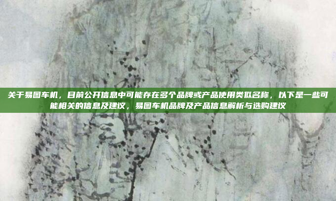 关于易图车机，目前公开信息中可能存在多个品牌或产品使用类似名称，以下是一些可能相关的信息及建议，易图车机品牌及产品信息解析与选购建议