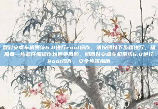 要对安卓车机系统6.0进行root操作,请按照以下步骤进行,确保每一步都仔细操作以避免风险,如何对安卓车机系统6.0进行Root操作,安全步骤指南