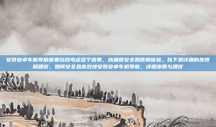 安装安卓车机导航需要综合考虑多个因素,以确保安全和使用体验。以下是详细的步骤和建议,如何安全且高效地安装安卓车机导航,详细步骤与建议