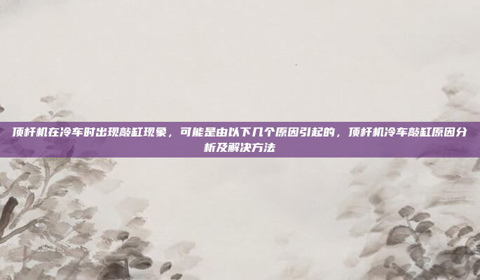 顶杆机在冷车时出现敲缸现象,可能是由以下几个原因引起的,顶杆机冷车敲缸原因分析及解决方法