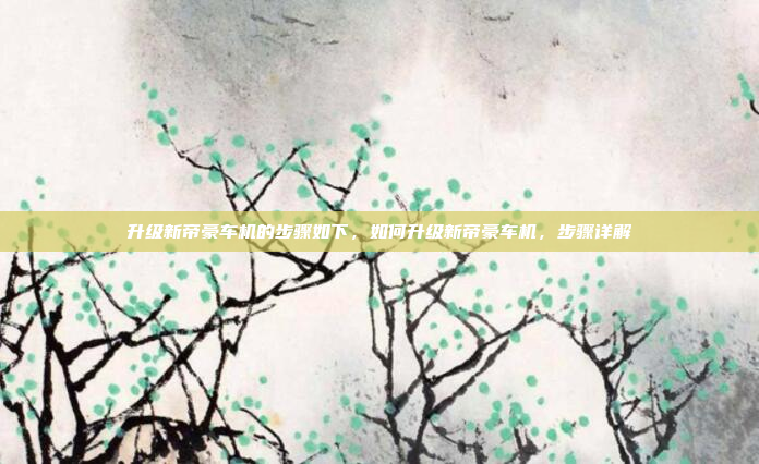 升级新帝豪车机的步骤如下,如何升级新帝豪车机,步骤详解