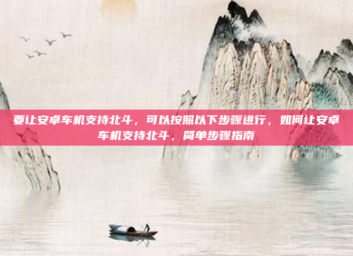 要让安卓车机支持北斗,可以按照以下步骤进行,如何让安卓车机支持北斗,简单步骤指南