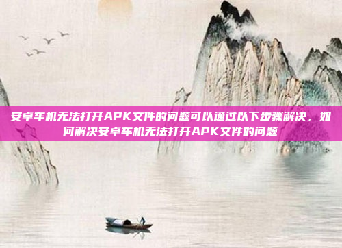 安卓车机无法打开APK文件的问题可以通过以下步骤解决，如何解决安卓车机无法打开APK文件的问题