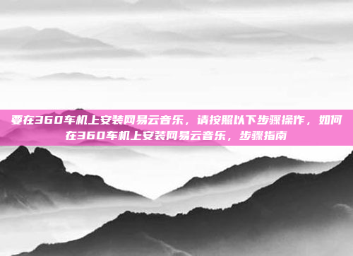 要在360车机上安装网易云音乐，请按照以下步骤操作，如何在360车机上安装网易云音乐，步骤指南