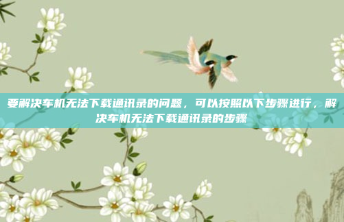 要解决车机无法下载通讯录的问题,可以按照以下步骤进行,解决车机无法下载通讯录的步骤