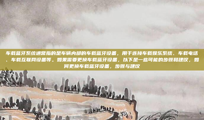 车载蓝牙系统通常指的是车辆内部的车载蓝牙设备，用于连接车载娱乐系统、车载电话、车载互联网设备等。如果需要更换车载蓝牙设备，以下是一些可能的步骤和建议，如何更换车载蓝牙设备，步骤与建议