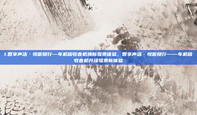 1.智享声活·悦听随行—车机版收音机焕新驾乘体验，智享声活·悦听随行——车机版收音机升级驾乘新体验