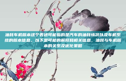 油耗车机版本这个表述可能指的是汽车的油耗情况以及车机系统的版本信息。以下是可能的解释和相关信息,油耗与车机版本的关系及优化策略
