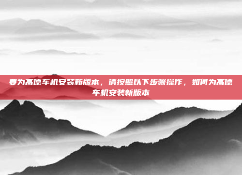 要为高德车机安装新版本,请按照以下步骤操作,如何为高德车机安装新版本