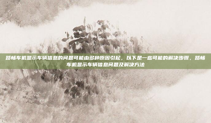 路畅车机显示车辆信息的问题可能由多种原因引起,以下是一些可能的解决步骤,路畅车机显示车辆信息问题及解决方法