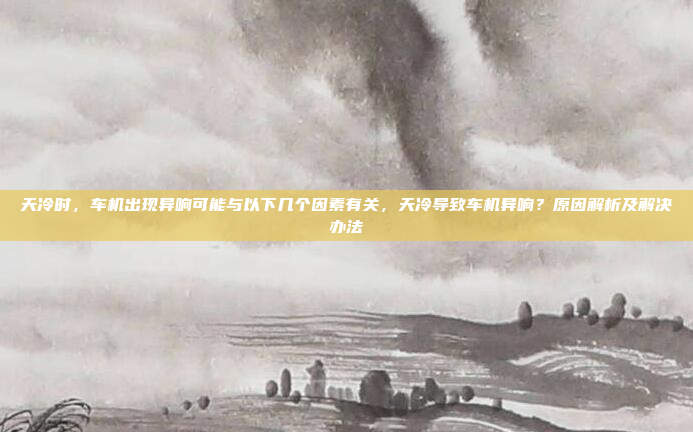 天冷时,车机出现异响可能与以下几个因素有关,天冷导致车机异响?原因解析及解决办法