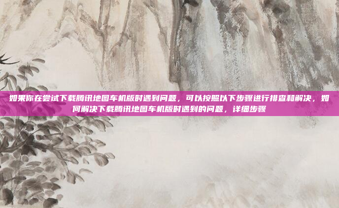 如果你在尝试下载腾讯地图车机版时遇到问题,可以按照以下步骤进行排查和解决,如何解决下载腾讯地图车机版时遇到的问题,详细步骤