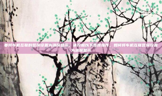 要将车机互联的竖屏设置为满屏显示,请按照以下步骤操作,如何将车机互联竖屏设置为满屏显示
