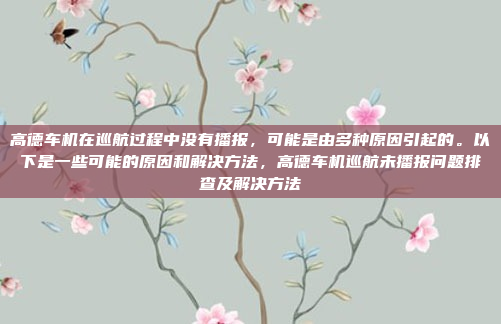 高德车机在巡航过程中没有播报，可能是由多种原因引起的。以下是一些可能的原因和解决方法，高德车机巡航未播报问题排查及解决方法