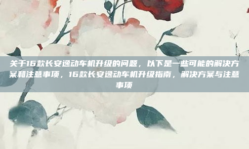 关于16款长安逸动车机升级的问题，以下是一些可能的解决方案和注意事项，16款长安逸动车机升级指南，解决方案与注意事项