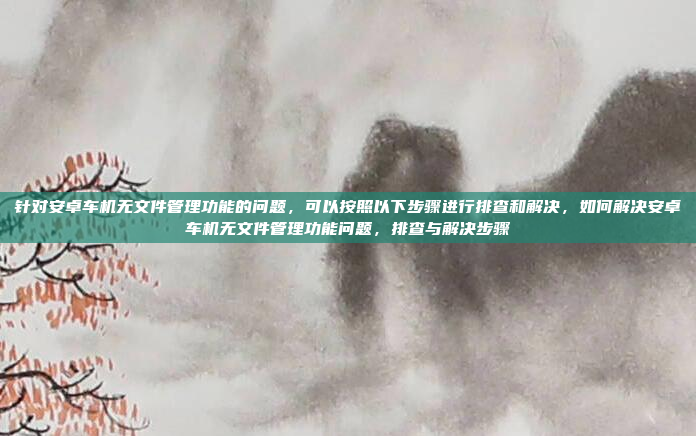 针对安卓车机无文件管理功能的问题,可以按照以下步骤进行排查和解决,如何解决安卓车机无文件管理功能问题,排查与解决步骤