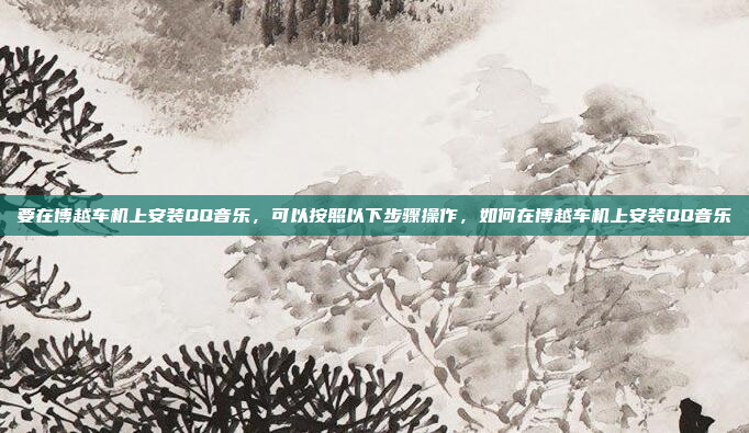要在博越车机上安装QQ音乐,可以按照以下步骤操作,如何在博越车机上安装QQ音乐