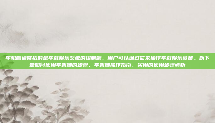 车机端通常指的是车载娱乐系统的控制端，用户可以通过它来操作车载娱乐设备。以下是如何使用车机端的步骤，车机端操作指南，实用的使用步骤解析