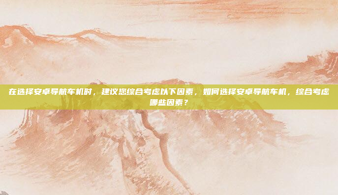 在选择安卓导航车机时,建议您综合考虑以下因素,如何选择安卓导航车机,综合考虑哪些因素?