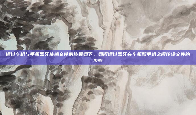 通过车机与手机蓝牙传输文件的步骤如下,如何通过蓝牙在车机和手机之间传输文件的步骤