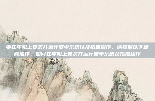 要在车机上安装并运行安卓系统以及指定程序,请按照以下步骤操作,如何在车机上安装并运行安卓系统及指定程序