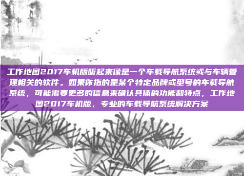 工作地图2017车机版听起来像是一个车载导航系统或与车辆管理相关的软件。如果你指的是某个特定品牌或型号的车载导航系统,可能需要更多的信息来确认具体的功能和特点,工作地图2017车机版,专业的车载导航系统解决方案