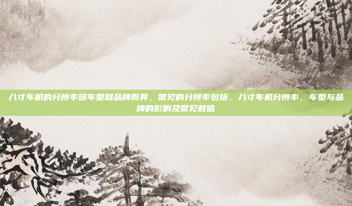 八寸车机的分辨率因车型和品牌而异,常见的分辨率包括,八寸车机分辨率,车型与品牌的影响及常见数值