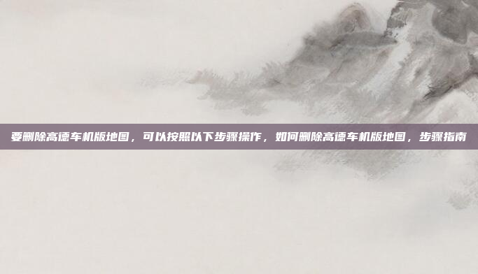 要删除高德车机版地图,可以按照以下步骤操作,如何删除高德车机版地图,步骤指南