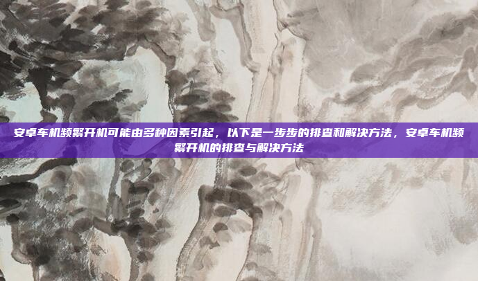 安卓车机频繁开机可能由多种因素引起，以下是一步步的排查和解决方法，安卓车机频繁开机的排查与解决方法