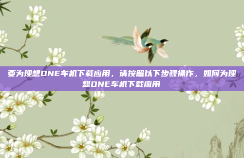 要为理想ONE车机下载应用,请按照以下步骤操作,如何为理想ONE车机下载应用