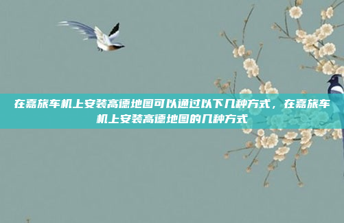 在嘉旅车机上安装高德地图可以通过以下几种方式,在嘉旅车机上安装高德地图的几种方式