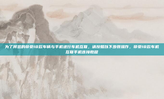 为了将您的帝豪18款车辆与手机进行车机互联,请按照以下步骤操作,帝豪18款车机互联手机连接教程
