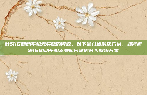 针对16朗动车机无导航的问题，以下是分步解决方案，如何解决16朗动车机无导航问题的分步解决方案
