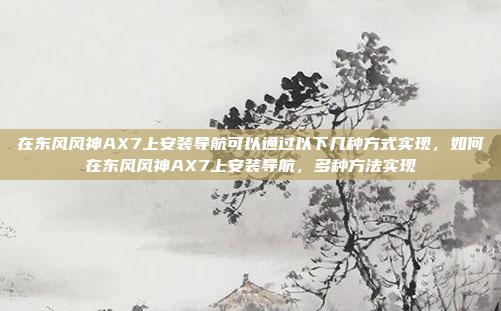 在东风风神AX7上安装导航可以通过以下几种方式实现,如何在东风风神AX7上安装导航,多种方法实现