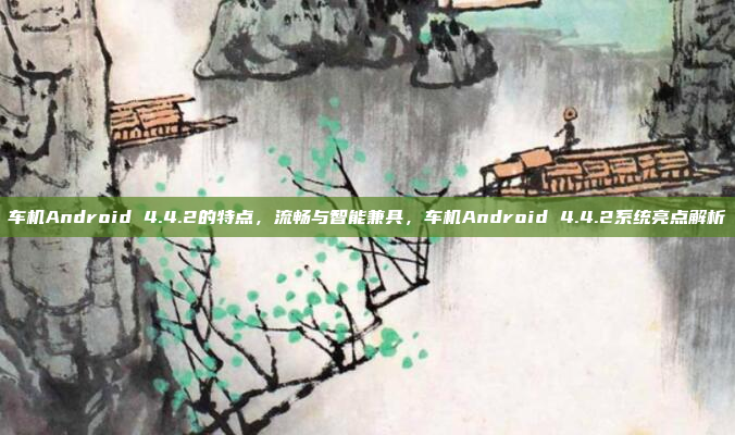 车机Android 4.4.2的特点，流畅与智能兼具，车机Android 4.4.2系统亮点解析