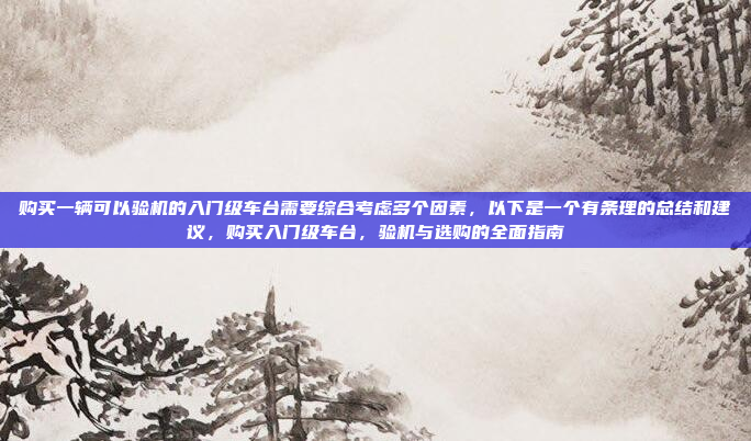 购买一辆可以验机的入门级车台需要综合考虑多个因素,以下是一个有条理的总结和建议,购买入门级车台,验机与选购的全面指南