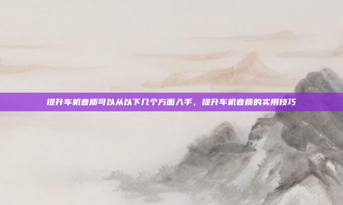 提升车机音质可以从以下几个方面入手,提升车机音质的实用技巧